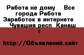 Работа не дому. - Все города Работа » Заработок в интернете   . Чувашия респ.,Канаш г.